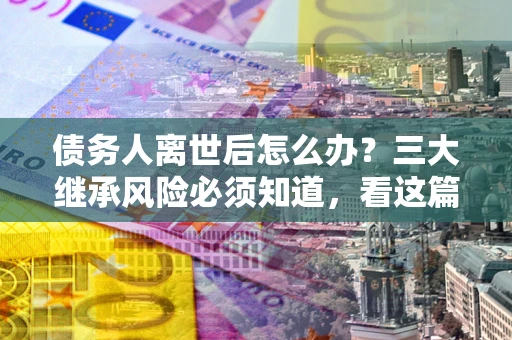 北京债务人离世后怎么办？三大继承风险必须知道，看这篇就够了