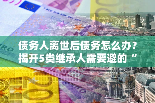 北京债务人离世后债务怎么办？揭开5类继承人需要避的“坑”