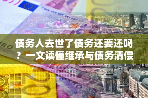 北京债务人去世了债务还要还吗？一文读懂继承与债务清偿