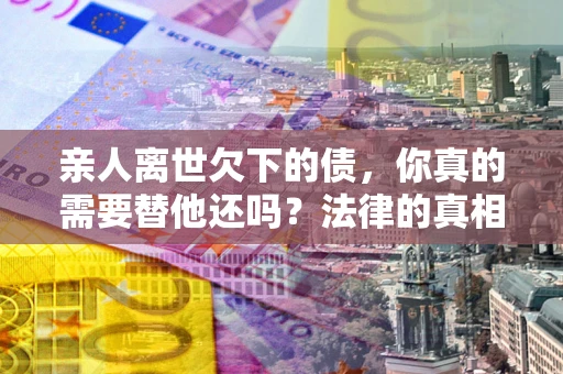 北京亲人离世欠下的债，你真的需要替他还吗？法律的真相或许与你想的不一样